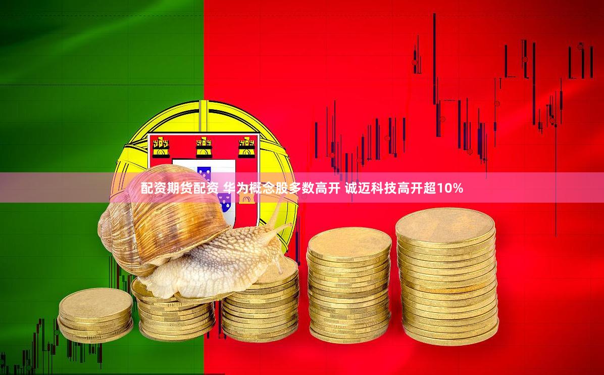 配资期货配资 华为概念股多数高开 诚迈科技高开超10%